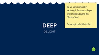 DEEP 
DELIGHT 
So we were interested in 
exploring if there was a deeper 
level of delight, beyond this 
‘Surface’ level. ...