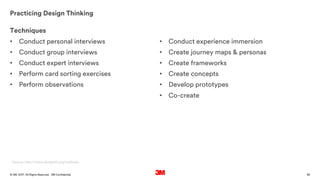 36. All Rights Reserved.19 October 2017© 3M 3M Confidential.
Practicing Design Thinking
Source: http://www.designkit.org/methods
Techniques
• Conduct personal interviews
• Conduct group interviews
• Conduct expert interviews
• Perform card sorting exercises
• Perform observations
• Conduct experience immersion
• Create journey maps & personas
• Create frameworks
• Create concepts
• Develop prototypes
• Co-create
 