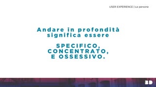 A n d a r e i n p r o f o n d i t à
s i g n i f i c a e s s e r e
S P E C I F I C O ,
C O N C E N T R A T O ,
E O S S E S S I V O .
USER EXPERIENCE | Le persone
 