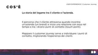 Il percorso che il cliente attraversa quando incontra
un’azienda (un brand) e inizia una relazione con essa nel
tempo e tra i diversi punti di contatto (touch point).
C O S ’ È
La storia del legame tra il cliente e l’azienda.
Mappare il customer journey serve a individuare i punti di
contatto, migliorando l’esperienza dei clienti.
USER EXPERIENCE | Customer Journey
 