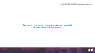 Forma e contenuto hanno la stessa capacità
di veicolare informazioni.
USER EXPERIENCE | Progettare esperienze
 