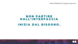 N O N P A R T I R E
D A L L ’ I N T E R F A C C I A
I N I Z I A D A L B I S O G N O .
USER EXPERIENCE | Progettare esperienze
 