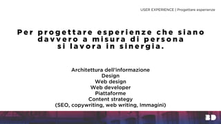 Architettura dell’informazione
Design
Web design
Web developer
Piattaforme
Content strategy
(SEO, copywriting, web writing, Immagini)
USER EXPERIENCE | Progettare esperienze
P e r p r o g e t t a r e e s p e r i e n z e c h e s i a n o
d a v v e r o a m i s u r a d i p e r s o n a
s i l a v o r a i n s i n e r g i a .
 