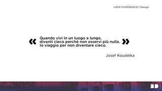 Quando vivi in un luogo a lungo,
diventi cieco perché non osservi più nulla.
Io viaggio per non diventare cieco.« »
Josef Koudelka
USER EXPERIENCE | Design
 