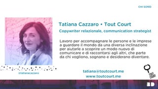 CHI SONO
Tatiana Cazzaro • Tout Court
Lavoro per accompagnare le persone e le imprese
a guardare il mondo da una diversa inclinazione
per aiutarle a scoprire un modo nuovo di
comunicare e di raccontarsi agli altri, che parte
da chi vogliono, sognano e desiderano diventare.
Copywriter relazionale, communication strategist
www.toutcourt.me
tatiana@toutcourt.me@tatianacazzaro
 