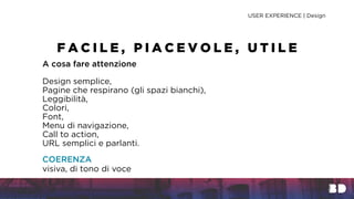 A cosa fare attenzione
Design semplice,
Pagine che respirano (gli spazi bianchi),
Leggibilità,
Colori,
Font,
Menu di navigazione,
Call to action,
URL semplici e parlanti.
COERENZA
visiva, di tono di voce
USER EXPERIENCE | Design
F A C I L E , P I A C E V O L E , U T I L E
 