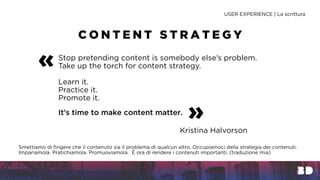 Kristina Halvorson
C O N T E N T S T R A T E G Y
USER EXPERIENCE | La scrittura
Stop pretending content is somebody else’s problem.
Take up the torch for content strategy.
Learn it.
Practice it.
Promote it.
It’s time to make content matter.
«
»
Smettiamo di fingere che il contenuto sia il problema di qualcun altro. Occupiamoci della strategia dei contenuti.
Impariamola. Pratichiamola. Promuoviamola. È ora di rendere i contenuti importanti. (traduzione mia)
 