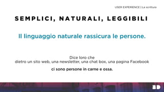 Il linguaggio naturale rassicura le persone.
Dice loro che
dietro un sito web, una newsletter, una chat box, una pagina Facebook
ci sono persone in carne e ossa.
USER EXPERIENCE | La scrittura
S E M P L I C I , N A T U R A L I , L E G G I B I L I
 