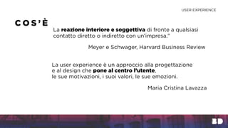 La reazione interiore e soggettiva di fronte a qualsiasi
contatto diretto o indiretto con un’impresa."
Meyer e Schwager, Harvard Business Review
C O S ’ È
La user experience è un approccio alla progettazione
e al design che pone al centro l’utente,
le sue motivazioni, i suoi valori, le sue emozioni.
Maria Cristina Lavazza
USER EXPERIENCE
 