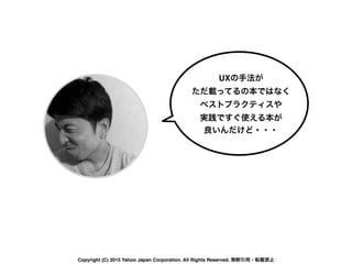 UXの手法が
ただ載ってるの本ではなく
ベストプラクティスや 
実践ですぐ使える本が
良いんだけど・・・
Copyright (C) 2015 Yahoo Japan Corporation. All Rights Reserved. 無断引用・転載禁止
 