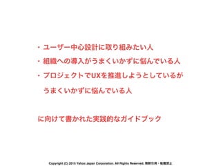 • ユーザー中心設計に取り組みたい人
• 組織への導入がうまくいかずに悩んでいる人
• プロジェクトでUXを推進しようとしているが 
うまくいかずに悩んでいる人
に向けて書かれた実践的なガイドブック
Copyright (C) 2015 Yahoo Japan Corporation. All Rights Reserved. 無断引用・転載禁止
 