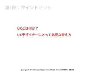 UXとは何か？
第1部：マインドセット
UXデザイナーにとって必要な考え方
Copyright (C) 2015 Yahoo Japan Corporation. All Rights Reserved. 無断引用・転載禁止
 
