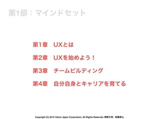 第1章 UXとは
第2章 UXを始めよう！
第3章 チームビルディング
第4章 自分自身とキャリアを育てる
第1部：マインドセット
Copyright (C) 2015 Yahoo Japan Corporation. All Rights Reserved. 無断引用・転載禁止
 