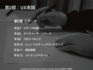 手法7 リサーチ計画
手法8 ゲリラユーザーリサーチ
手法9 プロトペルソナ
手法10 ヒューリスティックマークアップ
手法11 相対評価
手法12 コンテンツパターン
第6章 リサーチ
第2部：UX実践
Copyright (C) 2015 Yahoo Japan Corporation. All Rights Reserved. 無断引用・転載禁止
 