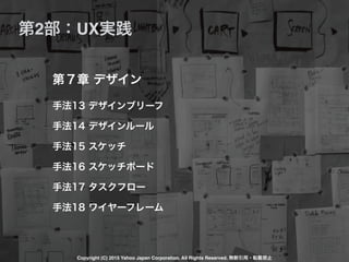 手法13 デザインブリーフ
手法14 デザインルール
手法15 スケッチ
手法16 スケッチボード
手法17 タスクフロー
手法18 ワイヤーフレーム
第７章 デザイン
第2部：UX実践
Copyright (C) 2015 Yahoo Japan Corporation. All Rights Reserved. 無断引用・転載禁止
 