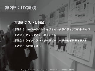 手法１９ ペーパープロトタイプとインタラクティブプロトタイプ
手法２０ ブラックハットセッション
手法２１ クイックアンドダーティーユーザービイリティテスト
手法２２ ５秒間テスト
第8章 テストと検証
第2部：UX実践
Copyright (C) 2015 Yahoo Japan Corporation. All Rights Reserved. 無断引用・転載禁止
 