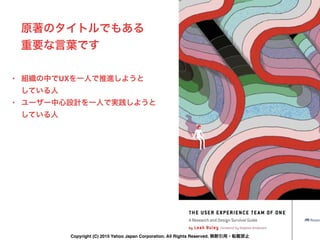 原著のタイトルでもある
重要な言葉です
• 組織の中でUXを一人で推進しようと 
している人
• ユーザー中心設計を一人で実践しようと 
している人
Copyright (C) 2015 Yahoo Japan Corporation. All Rights Reserved. 無断引用・転載禁止
 