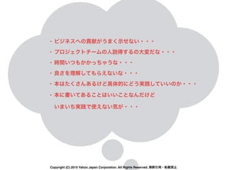 • ビジネスへの貢献がうまく示せない・・・
• プロジェクトチームの人説得するの大変だな・・・
• 時間いつもかかっちゃうな・・・
• 良さを理解してもらえないな・・・
• 本はたくさんあるけど具体的にどう実践していいのか・・・
• 本に書いてあることはいいことなんだけど 
いまいち実践で使えない気が・・・
Copyright (C) 2015 Yahoo Japan Corporation. All Rights Reserved. 無断引用・転載禁止
 