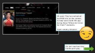 Oh wow! They’ve overlaid all
the IMDB info on the content,
to keep users inside the app
during those “Where do I know
her from?” moments.
Super-sneaky, Amazon!
Ok, let’s see how they
handle post-play...
 