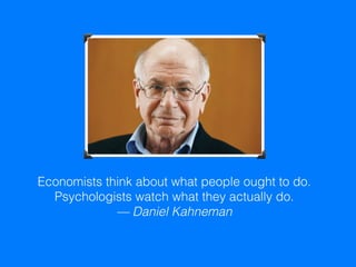 Economists think about what people ought to do.
Psychologists watch what they actually do.
— Daniel Kahneman
 