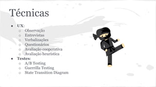 Técnicas
● UX:
o Observação
o Entrevistas
o Verbalizações
o Questionários
o Avaliação cooperativa
o Avaliação heurística
● Testes:
o A/B Testing
o Guerrilla Testing
o State Transition Diagram
 