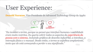 User Experience:
Donald Norman, Vice-Presidente do Advanced Technology Group da Apple:
“Eu inventei o termo, porque eu pensei que interface humana e usabilidade
eram muito restritos. Eu queria cobrir todos os aspectos da experiência da
pessoa com o sistema, incluindo gráficos de desenho industrial, a interface, a
interação física e o manual. Desde então, o termo se espalhou amplamente,
tanto que ele está começando a perder o seu significado.”
 