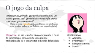 O jogo da culpa
“Mariazinha, percebi que você se atrapalhou um
pouco quanto pedi que realizasse a tarefa. O que
você acha que aconteceu?”
Maria se sente culpada, pois, acredita não ter habilidades
e/ou precisar melhorar sua fluência com o mundo digital.
Hipótese: se um testador não compreende o fluxo
de informação, então existe uma grande
probabilidade de o usuário ter a mesma dificuldade
Sentimentos:
● Angústia
● Frustração
● Desapontamento
● Stress
 