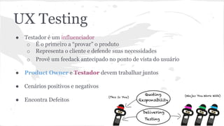 UX Testing
● Testador é um influenciador
o É o primeiro a “provar” o produto
o Representa o cliente e defende suas necessidades
o Provê um feedack antecipado no ponto de vista do usuário
● Product Owner e Testador devem trabalhar juntos
● Cenários positivos e negativos
● Encontra Defeitos
 