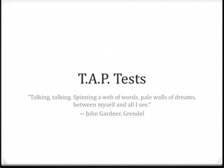 T.A.P. Tests
“Talking, talking. Spinning a web of words, pale walls of dreams,
between myself and all I see.”
― John Gardner, Grendel
 