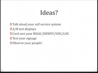 Ideas?
0 Talk aloud your self service system
0 A/B test displays
0 Card sort your BISAC/DEWEY/UDC/LOC
0 Test your signage
0 Observe your people!
 