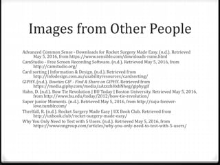 Images from Other People
Advanced Common Sense - Downloads for Rocket Surgery Made Easy. (n.d.). Retrieved
May 5, 2016, from https://www.sensible.com/downloads-rsme.html
CamStudio - Free Screen Recording Software. (n.d.). Retrieved May 5, 2016, from
http://camstudio.org/
Card sorting | Information & Design. (n.d.). Retrieved from
http://infodesign.com.au/usabilityresources/cardsorting/
GIPHY. (n.d.). Bowties GIF - Find & Share on GIPHY. Retrieved from
https://media.giphy.com/media/aAzxzhHxbNheg/giphy.gif
Hahn, D. (n.d.). Bow Tie Revolution | BU Today | Boston University. Retrieved May 5, 2016,
from http://www.bu.edu/today/2012/bow-tie-revolution/
Super junior Moments. (n.d.). Retrieved May 5, 2016, from http://suju-forever-
love.tumblr.com/
Threlfall, R. (n.d.). Rocket Surgery Made Easy | UX Book Club. Retrieved from
http://uxbook.club/rocket-surgery-made-easy/
Why You Only Need to Test with 5 Users. (n.d.). Retrieved May 5, 2016, from
https://www.nngroup.com/articles/why-you-only-need-to-test-with-5-users/
 