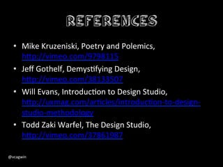 References
    •  Mike	
  Kruzeniski,	
  Poetry	
  and	
  Polemics,	
  
         h+p://vimeo.com/9798115	
  
    •  Jeﬀ	
  Gothelf,	
  DemysGfying	
  Design,	
  
         h+p://vimeo.com/38133507	
  
    •  Will	
  Evans,	
  IntroducGon	
  to	
  Design	
  Studio,	
  
         h+p://uxmag.com/arGcles/introducGon-­‐to-­‐design-­‐
         studio-­‐methodology	
  
    •  Todd	
  Zaki	
  Warfel,	
  The	
  Design	
  Studio,	
  
         h+p://vimeo.com/37861987	
  
    	
  
@vcagwin	
  	
  	
  
 