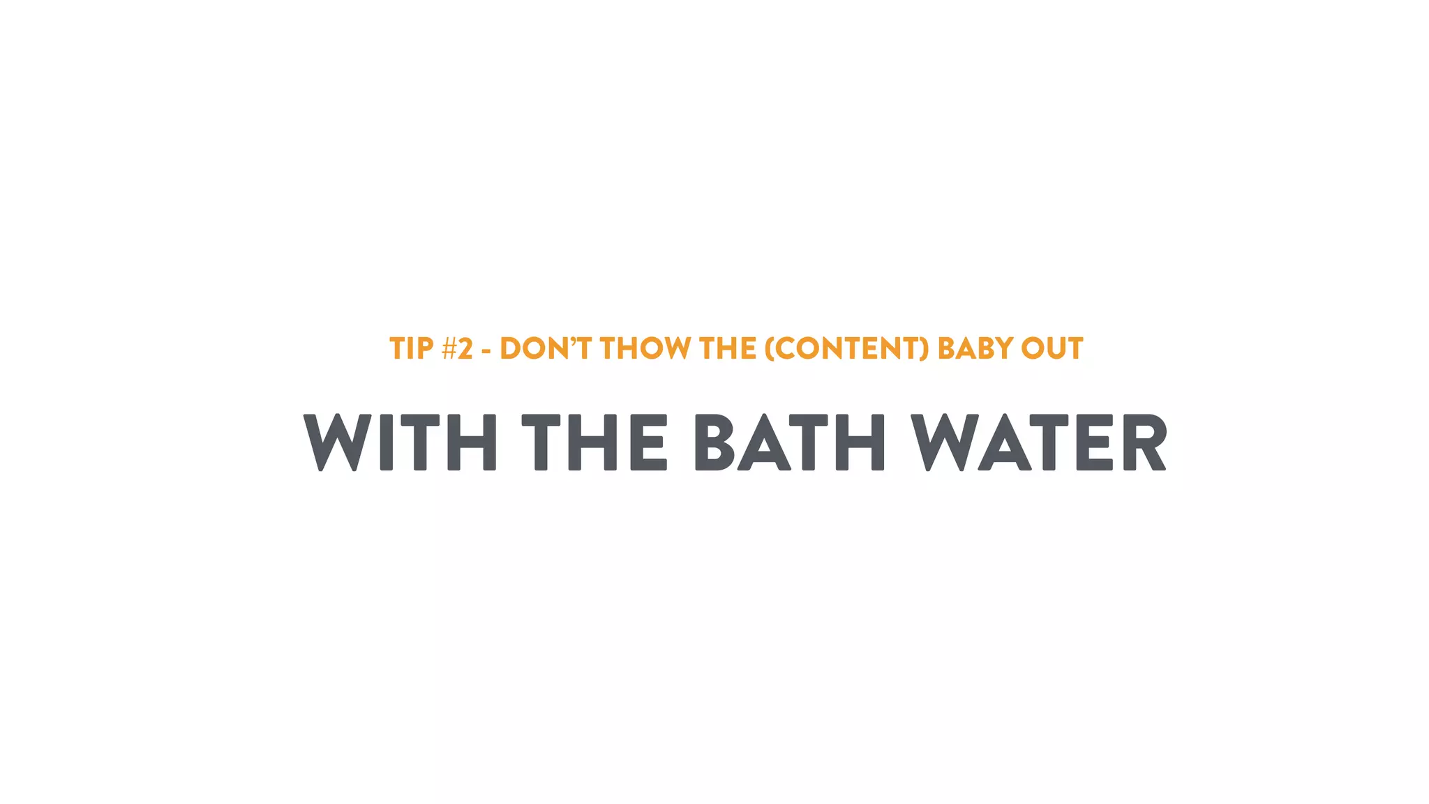 TIP #2 - DON’T THOW THE (CONTENT) BABY OUT
WITH THE BATH WATER
 