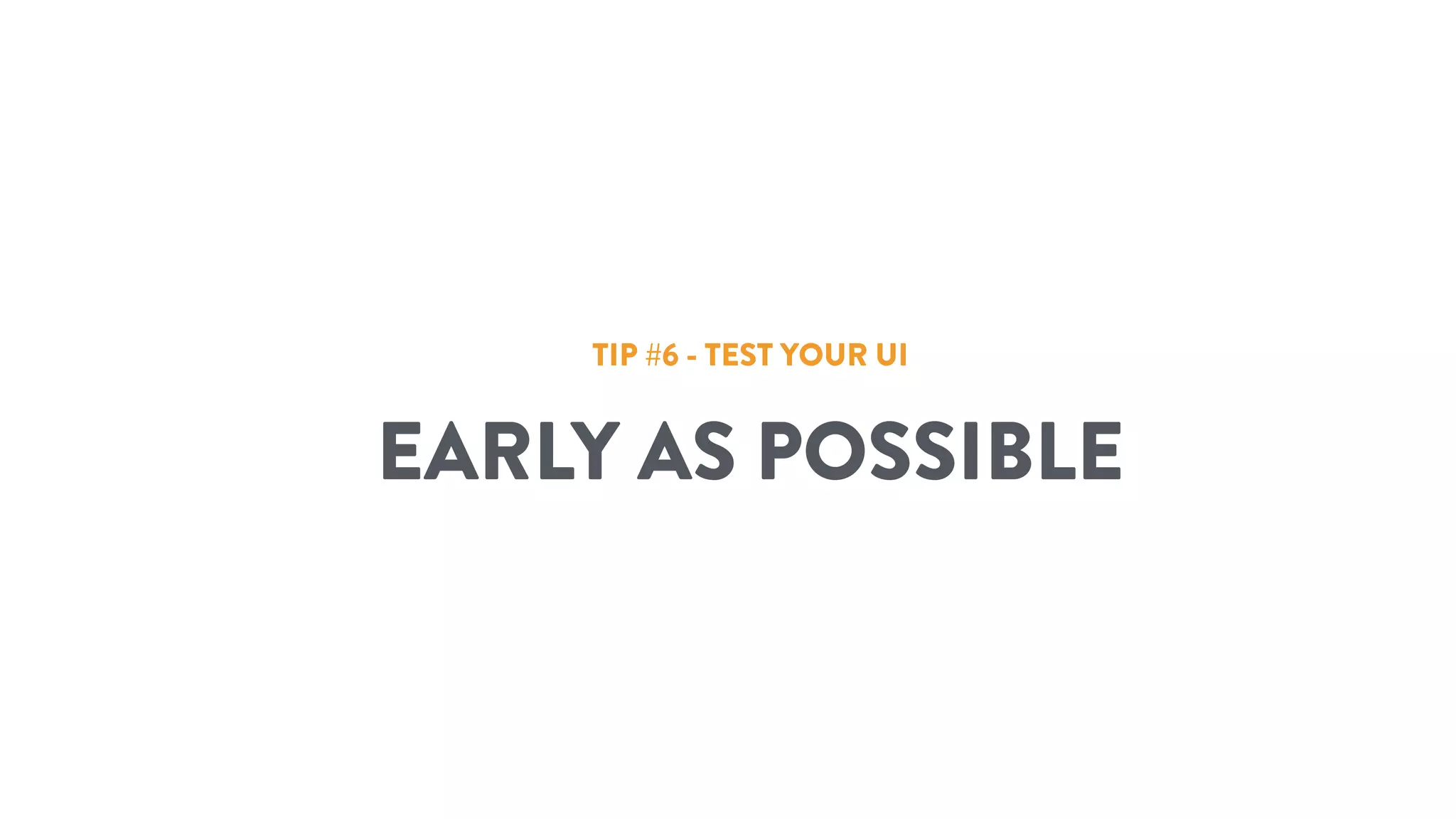 TIP #6 - TEST YOUR UI
EARLY AS POSSIBLE
 