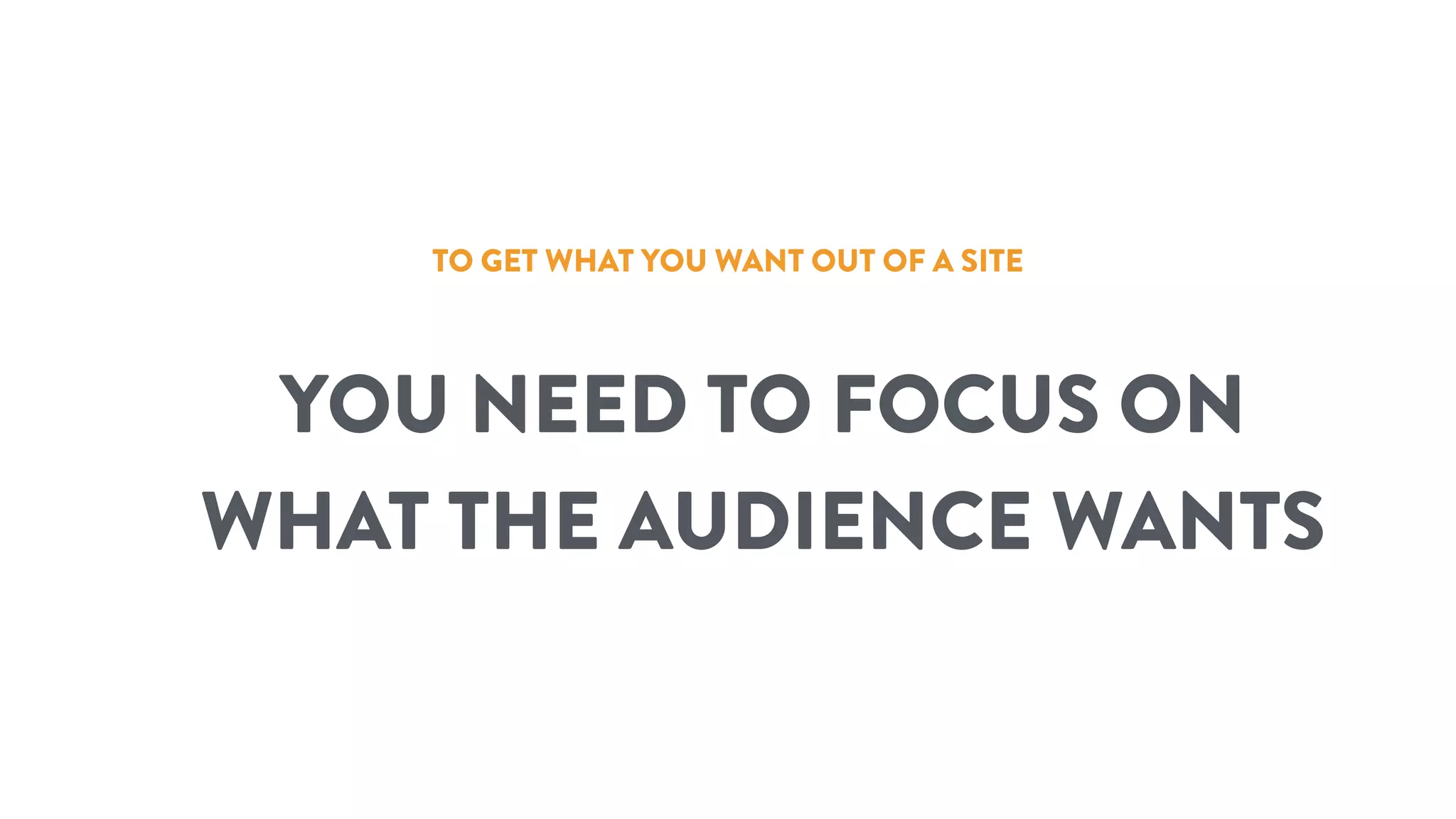 TO GET WHAT YOU WANT OUT OF A SITE
YOU NEED TO FOCUS ON
WHAT THE AUDIENCE WANTS
 