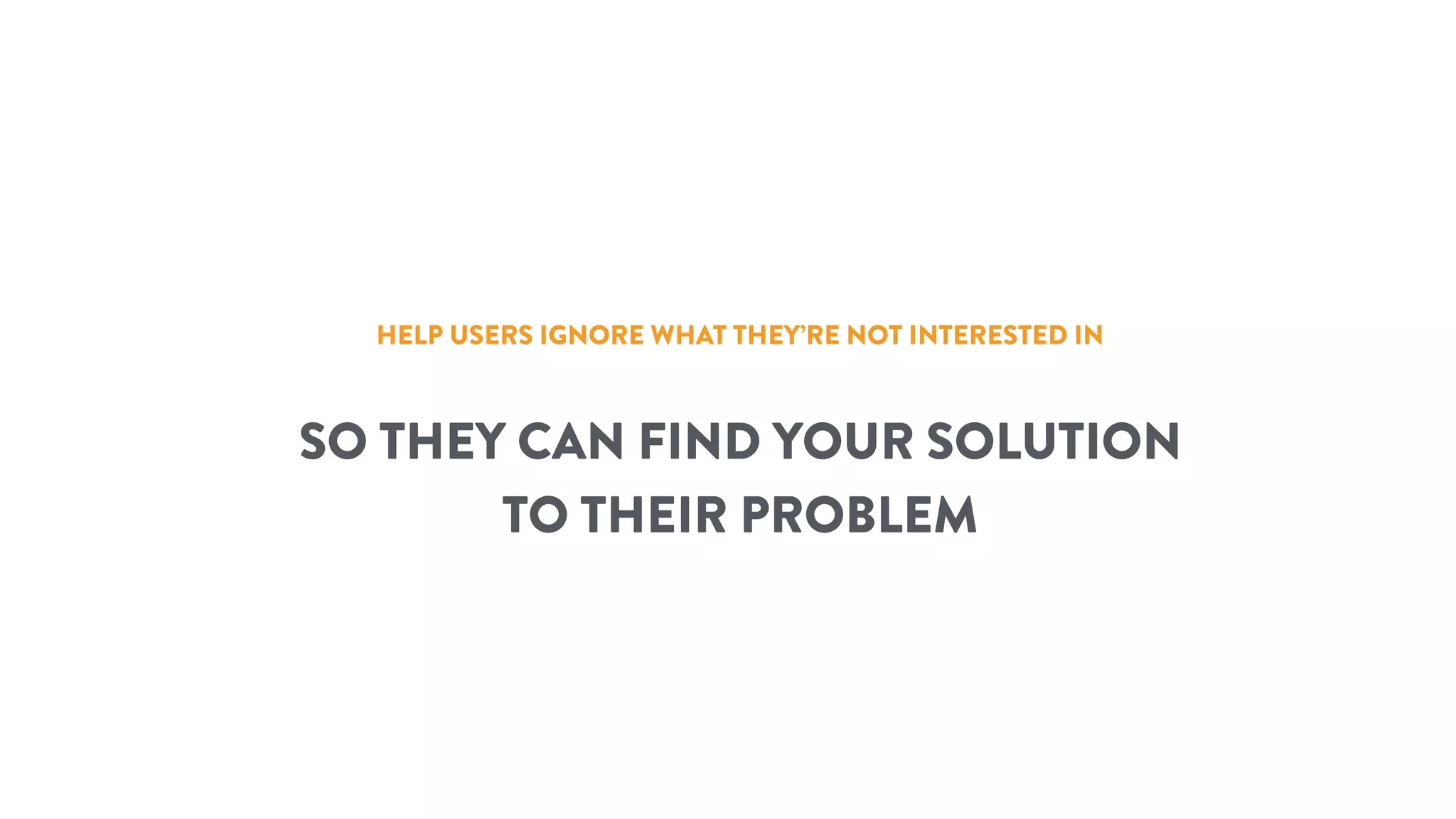 HELP USERS IGNORE WHAT THEY’RE NOT INTERESTED IN
SO THEY CAN FIND YOUR SOLUTION
TO THEIR PROBLEM
 
