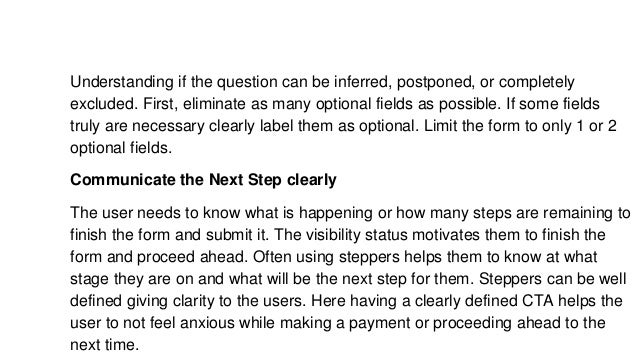 Understanding if the question can be inferred, postponed, or completely
excluded. First, eliminate as many optional fields as possible. If some fields
truly are necessary clearly label them as optional. Limit the form to only 1 or 2
optional fields.
Communicate the Next Step clearly
The user needs to know what is happening or how many steps are remaining to
finish the form and submit it. The visibility status motivates them to finish the
form and proceed ahead. Often using steppers helps them to know at what
stage they are on and what will be the next step for them. Steppers can be well
defined giving clarity to the users. Here having a clearly defined CTA helps the
user to not feel anxious while making a payment or proceeding ahead to the
next time.
 