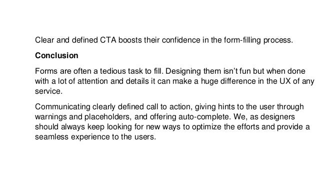 Clear and defined CTA boosts their confidence in the form-filling process.
Conclusion
Forms are often a tedious task to fill. Designing them isn’t fun but when done
with a lot of attention and details it can make a huge difference in the UX of any
service.
Communicating clearly defined call to action, giving hints to the user through
warnings and placeholders, and offering auto-complete. We, as designers
should always keep looking for new ways to optimize the efforts and provide a
seamless experience to the users.
 