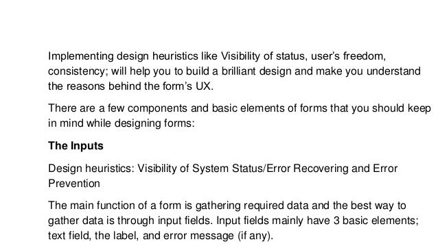 Implementing design heuristics like Visibility of status, user’s freedom,
consistency; will help you to build a brilliant design and make you understand
the reasons behind the form’s UX.
There are a few components and basic elements of forms that you should keep
in mind while designing forms:
The Inputs
Design heuristics: Visibility of System Status/Error Recovering and Error
Prevention
The main function of a form is gathering required data and the best way to
gather data is through input fields. Input fields mainly have 3 basic elements;
text field, the label, and error message (if any).
 