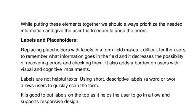 While putting these elements together we should always prioritize the needed
information and give the user the freedom to undo the errors.
Labels and Placeholders:
Replacing placeholders with labels in a form field makes it difficult for the users
to remember what information goes in the field and it decreases the possibility
of recovering errors and checking them. It also adds a burden on users with
visual and cognitive impairments.
Labels are not helpful texts. Using short, descriptive labels (a word or two)
allows users to quickly scan the form.
It is good to put labels on the top as it helps the user to go in a flow and
supports responsive design.
 