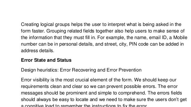 Creating logical groups helps the user to interpret what is being asked in the
form faster. Grouping related fields together also help users to make sense of
the information that they must fill in. For example, the name, email ID, a Mobile
number can be in personal details, and street, city, PIN code can be added in
address details.
Error State and Status
Design heuristics: Error Recovering and Error Prevention
Error visibility is the most crucial element of the form. We should keep our
requirements clean and clear so we can prevent possible errors. The error
messages should be prominent and simple to comprehend. The errors fields
should always be easy to locate and we need to make sure the users don’t get
 