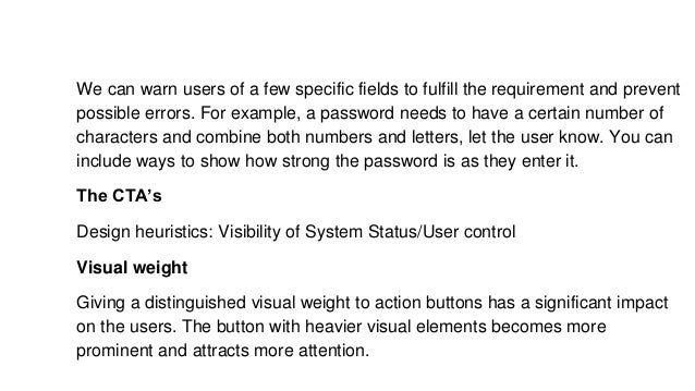We can warn users of a few specific fields to fulfill the requirement and prevent
possible errors. For example, a password needs to have a certain number of
characters and combine both numbers and letters, let the user know. You can
include ways to show how strong the password is as they enter it.
The CTA’s
Design heuristics: Visibility of System Status/User control
Visual weight
Giving a distinguished visual weight to action buttons has a significant impact
on the users. The button with heavier visual elements becomes more
prominent and attracts more attention.
 