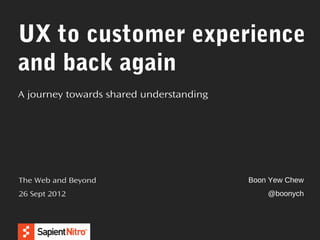 UX to customer experience
and back again
A journey towards shared understanding




The Web and Beyond                       Boon Yew Chew
26 Sept 2012                                 @boonych
 