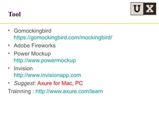 Tool
• Gomockingbird
https://gomockingbird.com/mockingbird/
• Adobe Fireworks
• Power Mockup
http://www.powermockup
• Invision
http://www.invisionapp.com
• Suggest: Axure for Mac, PC
Trainning : http://www.axure.com/learn
 