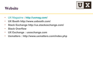 Website
• UX Magazine : http://uxmag.com/
• UX Booth http://www.uxbooth.com/
• Stack Exchange http://ux.stackexchange.com/
• Stack Overflow
• UX Exchange : uxexchange.com
• Uxmatters : http://www.uxmatters.com/index.php
 