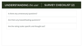 SURVEY CHECKLIST (1)
Are all the questions relevant to the speciﬁc problem?
UNDERSTANDING the user
Do you keep the language simple and direct? (Spell check)
Is there an “other” or “prefer not to answer option”
Did you cover all possible answer choices for multiple choice?
 
