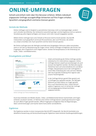 www.experiencetools.com Ein Service von USECON. 10
ONLINE-UMFRAGEN
Schnell und einfach mehr über Ihre Benutzer erfahren. Mittels individuell
angepasster Umfrage aussagekräftige Antworten auf Ihre Fragen erhalten.
Sprachlich und geografisch sind keine Grenzen gesetzt.
Vorteile der Methode
Online-Umfragen sind im Vergleich zu persönlichen Interviews nicht nur kostengünstiger, sondern
auch schneller durchführbar. Der Aufwand ist wesentlich geringer und die Ergebnisse sind zur weiteren
Verarbeitung sofort digital verfügbar und müssen nicht mehr manuell eingegeben werden.
Mittels Online-Umfragen kann eine Vielzahl an Personen leicht erreicht werden. Das betrifft
insbesondere auch geografisch verstreute Personenkreise, aber auch Personen, die zeitlich
nur schwer erreichbar sind. Auch sprachlich sind hier keine Grenzen gesetzt.
Bei Online-Umfragen kann der Befragte innerhalb eines festgelegten Zeitraums selbst entscheiden,
wann er sich Zeit zur Beantwortung der Fragen nimmt. Online-Umfragen ermöglichen den Einsatz von
Fragetypen, die in Papierform nicht möglich wären. Denken Sie beispielsweise an die Einbindung von
Audio-, Video- und Bildelementen.
Einsatzgebiete und Ablauf
Inhalt und Gestaltung der Online-Umfrage werden
individuell an Ihr Unternehmen angepasst. Online-
Umfragen können sowohl personenbezogen als auch
anonym durchgeführt werden. Die Rekrutierung der
Teilnehmer kann auf unterschiedliche Art und Weise
erfolgen. Beispielsweise durch den Umfragelink in
einem Mail, Einbindung des Links auf einer Website
oder durch gezielte Einladung Ihrer eigenen oder
unserer Panelmitglieder.
In der Umfrage können gezielt Filter gesetzt und
so Umfragen kurz gehalten werden. Der Befragte
bekommt auf diese Weise nur Fragen gestellt,
die er auch beantworten kann. Zudem können
spätere Fragetexte noch im Verlauf der Umfrage
auf vorangegangenes Antwortverhalten
angepasst werden.
Durch das Einbinden von Medien (Audio-, Video- und Bildelemente) können Sachverhalte und Fragen
einfacher visualisiert werden. Im Rahmen einer Online-Umfrage können sowohl geschlossene Fragen
als auch offene Fragen gestellt werden. Offene Fragetypen ermöglichen Platz für Begründungen,
Ideen und Anmerkungen und machen damit harte Zahlen verständlicher.
Ergebnisse
Die Ergebnisse werden in einen transparenten Bericht (PPT) dargestellt. Der Bericht beinhaltet eine
detaillierte Auswertung und Veranschaulichung der Ergebnisse sowie konkrete Handlungsempfehlungen.
Online-Umfrage zum Thema Hotelbewertung
 