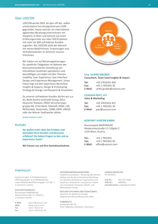 www.experiencetools.com Ein Service von USECON. 12
Über USECON
USECON wurde 2001 als Spin-off des außer-
universitären Forschungszentrums CURE
gegründet. Heute sind wir ein international
agierendes Beratungsunternehmen mit
Hauptsitz in Wien und können auf einen
Erfahrungsschatz von über 500 Projekten
mit mehr als 300 zufriedenen Kunden
zugreifen. Bei USECON steht der Mensch
mit seinen Bedürfnissen, Erwartungen und
Verhaltensweisen im Zentrum unseres
Interesses.
Wir haben uns auf Beratungsleistungen
für sämtliche Tätigkeiten im Rahmen der
benutzerorientierten Gestaltung von
interaktiven Systemen spezialisiert und
beschäftigen uns dabei mit den Themen
Usability, User Experience, User Interface
Design und Experience Management. Unser
Fokus liegt auf den Experience-Bereichen:
Insights & Impacts, Design & Prototyping,
Strategy & Change und Research & Innovation.
Zu unseren zufriedenen Kunden dürfen wir u.a.
A1, Bank Austria UniCredit Group, DELL,
Deutsche Telekom, ERGO Versicherungs-
gruppe AG, Erste Bank, Fabasoft, KEBA, Lidl,
McDonalds, Novomatic, OEBB, OMV, UNIQA
oder die Wiener Stadtwerke zählen.
www.usecon.com
Kontakt
Sie wollen mehr über das Erleben und
Verhalten Ihrer Kunden und Benutzer
erfahren? Sie haben Fragen zu den ask:us
Experience Tools?
Wir freuen uns auf Ihre Kontaktaufnahme.
EXPERIENCE MANAGEMENT
Usability
User
Interface
Design
User
Experience
Mag. Ulrike Gruber
Consultant, Team Lead Insights & Impact
Tel: 	 +43 17435451 404
Fax: 	 +43 1 7435451 30
E-Mail: 	ulrike.gruber@usecon.com
Claudia Past, MA
Sales & Marketing
Tel: 	 +43 17435451 412
Fax: 	 +43 1 7435451 30
E-Mail: 	 past@usecon.com
Kontakt USECON GmbH
Businesspark MARXIMUM
Modecenterstraße 17 / Objekt 2
1110 Wien, Austria
Tel.: 	 +43 1 7435451
Fax: 	 +43 1 7435451 30
E-Mail: 	 office@usecon.com
Impressum
Impressum gem. § 24 MedienGesetz,
Offenlegung gem. § 25 MedienGesetz
sowie Anbieteridentifizierung gem. § 5 Abs. 1
E-Commerce-Gesetz
Geschäftsadresse:
Businesspark MARXIMUM,
Modecenterstraße 17 / Objekt 2,
1110 Wien, Austria
E-Mail: 	 usecon@usecon.com
Web: 	www.usecon.com
Tel: 	 +43 1 l 743 54 51
Fax: 	 +43 1 l 743 54 51-30
Unternehmensgegenstand:
Usability Consultancy – Beratung über Benutz-
barkeit und die Benutzbarkeitsentwicklung
von Geräten (Hardware), Programmen und
Systemen; Analysieren, Konzipieren, Testen
von interaktiven Systemen; Markt- und
Meinungsforschung
Geschäftsführer und Eigentümer:
Univ.Prof. Dr. Manfred Tscheligi
Mitglied der Wirtschaftskammer Wien
Firmensitz:
Gaisbergstraße 34,
5310 Tiefgraben-Mondsee, Österreich
Handelsregister:
FN 205343 a
UID-Nr.: 	 ATU 52777400
DVR-Nr.: 	 4008509
Gerichtsstand: Landesgericht Wels
 