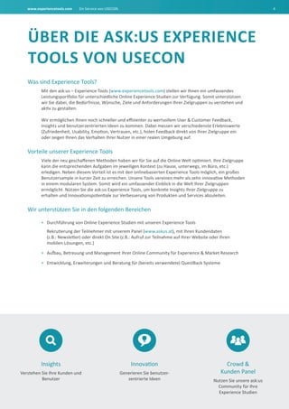 www.experiencetools.com Ein Service von USECON. 4
Was sind Experience Tools?
Mit den ask:us – Experience Tools (www.experiencetools.com) stellen wir Ihnen ein umfassendes
Leistungsportfolio für unterschiedliche Online Experience Studien zur Verfügung. Somit unterstützen
wir Sie dabei, die Bedürfnisse, Wünsche, Ziele und Anforderungen Ihrer Zielgruppen zu verstehen und
aktiv zu gestalten.
Wir ermöglichen Ihnen noch schneller und effizienter zu wertvollem User & Customer Feedback,
Insights und benutzerzentrierten Ideen zu kommen. Dabei messen wir verschiedenste Erlebniswerte
(Zufriedenheit, Usability, Emotion, Vertrauen, etc.), holen Feedback direkt von Ihrer Zielgruppe ein
oder zeigen Ihnen das Verhalten Ihrer Nutzer in einer realen Umgebung auf.
Vorteile unserer Experience Tools
Viele der neu geschaffenen Methoden haben wir für Sie auf die Online Welt optimiert. Ihre Zielgruppe
kann die entsprechenden Aufgaben im jeweiligen Kontext (zu Hause, unterwegs, im Büro, etc.)
erledigen. Neben diesem Vorteil ist es mit den onlinebasierten Experience Tools möglich, ein großes
Benutzersample in kurzer Zeit zu erreichen. Unsere Tools vereinen mehr als zehn innovative Methoden
in einem modularen System. Somit wird ein umfassender Einblick in die Welt Ihrer Zielgruppen
ermöglicht. Nützen Sie die ask:us Experience Tools, um konkrete Insights Ihrer Zielgruppe zu
erhalten und Innovationspotentiale zur Verbesserung von Produkten und Services abzuleiten.
Wir unterstützen Sie in den folgenden Bereichen
•	 Durchführung von Online Experience Studien mit unseren Experience Tools
Rekrutierung der Teilnehmer mit unserem Panel (www.askus.at), mit Ihren Kundendaten
(z.B.: Newsletter) oder direkt On Site (z.B.: Aufruf zur Teilnahme auf Ihrer Website oder Ihren
mobilen Lösungen, etc.)
•	 Aufbau, Betreuung und Management Ihrer Online Community für Experience & Market Research
•	 Entwicklung, Erweiterungen und Beratung für (bereits verwendete) QuestBack Systeme
Innovation
Generieren Sie benutzer-
zentrierte Ideen
Insights
Verstehen Sie Ihre Kunden und
Benutzer
Crowd &
Kunden Panel
Nutzen Sie unsere ask:us
Community für Ihre
Experience Studien
Über die ask:us Experience
Tools von USECON
 