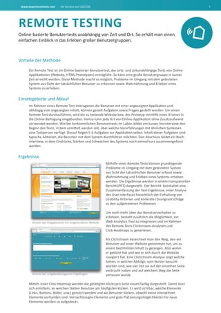 www.experiencetools.com Ein Service von USECON. 5
rEMOtE tEStING
Online-basierte Benutzertests unabhängig von Zeit und Ort. So erhält man einen
einfachen Einblick in das Erleben großer Benutzergruppen.
Vorteile der Methode
Ein Remote Test ist ein Online-basierter Benutzertest, der orts- und zeitunabhängige Tests von Online-
Applikationen (Website, HTML-Prototypen) ermöglicht. So kann eine große Benutzergruppe in kurzer
Zeit erreicht werden. Diese Methode macht es möglich, Probleme im Umgang mit dem getesteten
System aus Sicht der tatsächlichen Benutzer zu erkennen sowie Wahrnehmung und Erleben eines
Systems zu erheben.
Einsatzgebiete und Ablauf
Im Rahmen eines Remote Test interagieren die Benutzer mit einer angezeigten Applikation und
abhängig vom angezeigten Inhalt, können gezielt Aufgaben sowie Fragen gestellt werden. Um einen
Remote Test durchzuführen, wird die zu testende Website bzw. der Prototyp mit Hilfe eines iFrames in
die Online-Befragung eingebunden. Hierzu kann jede Art von Online-Applikation ohne Zusatzaufwand
verwendet werden. Wie bei herkömmlichen Benutzertests im Labor, bildet ein kurzes Vorinterview den
Beginn des Tests, in dem ermittelt werden soll, über welche Vorerfahrungen mit ähnlichen Systemen
eine Testperson verfügt. Darauf folgen 5-6 Aufgaben zur Applikation selbst. Inhalt dieser Aufgaben sind
typische Aktionen, die Benutzer mit dem System durchführen möchten. Den Abschluss bildet ein Nach-
interview, in dem Eindrücke, Stärken und Schwächen des Systems noch einmal kurz zusammengefasst
werden.
Ergebnisse
Mithilfe eines Remote Tests können grundlegende
Probleme im Umgang mit dem getesteten System
aus Sicht der tatsächlichen Benutzer erfasst sowie
Wahrnehmung und Erleben eines Systems erhoben
werden. Die Ergebnisse werden in einem transparenten
Bericht (PPT) dargestellt. Der Bericht beinhaltet eine
Zusammenfassung der Test-Ergebnisse, einer Analyse
des User Interfaces hinsichtlich der Einhaltung von
Usability-Kriterien und konkrete Lösungsvorschläge
zu den aufgetretenen Problemen.
Um noch mehr über das Benutzerverhalten zu
erfahren, besteht zusätzlich die Möglichkeit, ein
Web Analytics Tool zu integrieren und im Rahmen
des Remote Tests Clickstream-Analysen und
Click-Heatmaps zu generieren.
Als Clickstream bezeichnet man den Weg, den ein
Benutzer auf einer Website genommen hat, um zu
einem bestimmten Inhalt zu gelangen. Also wohin
er geklickt hat und wie er sich durch die Website
navigiert hat. Eine Clickstream-Analyse zeigt welche
Seiten, in welcher Abfolge, vom Nutzer besucht
worden sind, wie viel Zeit sie auf der einzelnen Seite
verbracht haben und auf welchem Weg die Seite
verlassen wurde.
Mittels einer Click-Heatmap werden die getätigten Klicks pro Seite visuell farbig dargestellt. Damit lässt
sich ermitteln, an welchen Stellen Benutzer am häufigsten klicken. Es wird sichtbar, welche Elemente
(Links, Buttons, Bilder, usw.) genutzt werden und wo Benutzer klicken, obwohl keine interaktiven
Elemente vorhanden sind. Vernachlässigte Elemente und gute Platzierungsmöglichkeiten für neue
Elemente werden so aufgedeckt.
Ansicht des Aufgabenteils mit eingebundener Website.
Ansicht der aufgabenbezogenen Folgefragen.Ansicht der aufgabenbezogenen Folgefragen.
 